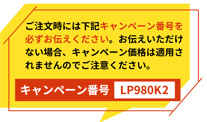 ご注文時には下記キャンペーン番号を必ずお伝えください。お伝えいただけない場合、キャンペーン価格は適用されませんのでご注意ください。キャンペーン番号　LP980K